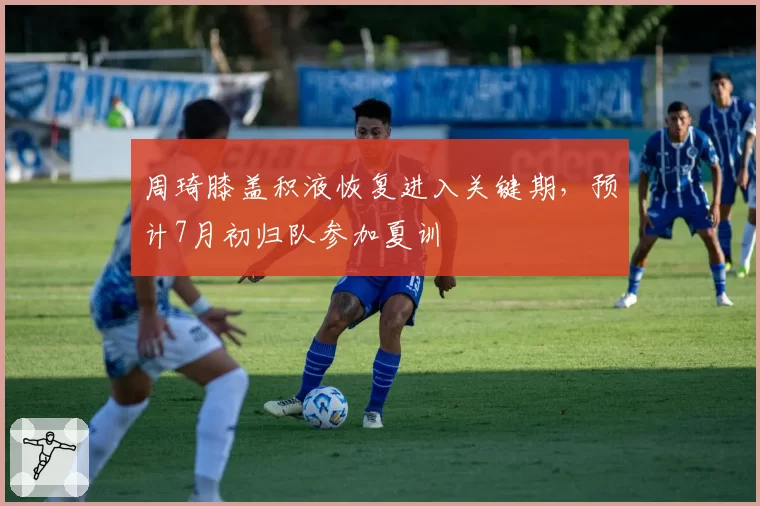 周琦膝盖积液恢复进入关键期，预计7月初归队参加夏训