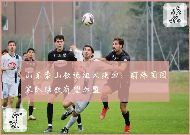 山东泰山教练组大换血，前韩国国家队助教有望加盟