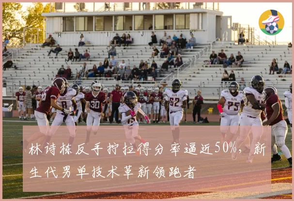 林诗栋反手拧拉得分率逼近50%,新生代男单技术革新领跑者