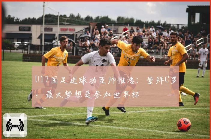 U17国足进球功臣帅惟浩：崇拜C罗，最大梦想是参加世界杯