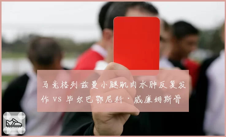 马竞格列兹曼小腿肌肉水肿反复发作 vs 毕尔巴鄂尼科·威廉姆斯骨折后提前训练，西甲攻击手伤后谨慎程度各异