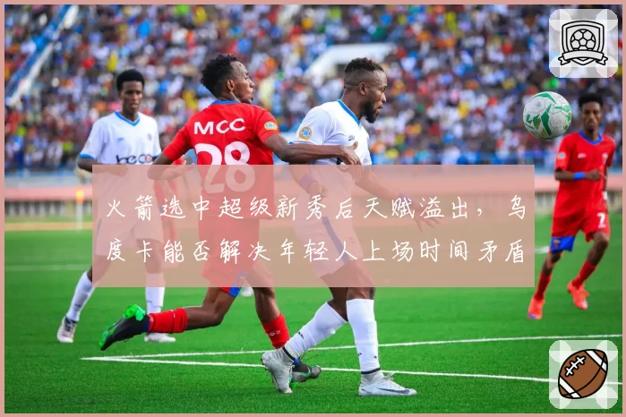 火箭选中超级新秀后天赋溢出，乌度卡能否解决年轻人上场时间矛盾？