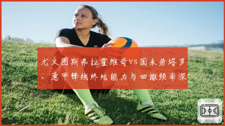 尤文图斯弗拉霍维奇vs国米劳塔罗,意甲锋线终结能力与回撤频率深度分析