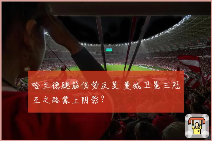哈兰德腿筋伤势反复 曼城卫冕三冠王之路蒙上阴影?