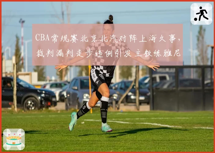 CBA常规赛北京北汽对阵上海久事，裁判漏判走步违例引发主教练雅尼斯怒砸战术板