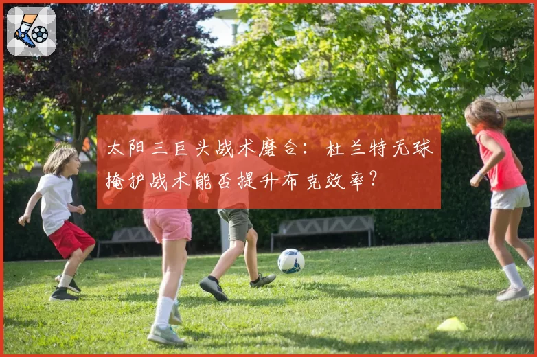 太阳三巨头战术磨合：杜兰特无球掩护战术能否提升布克效率？
