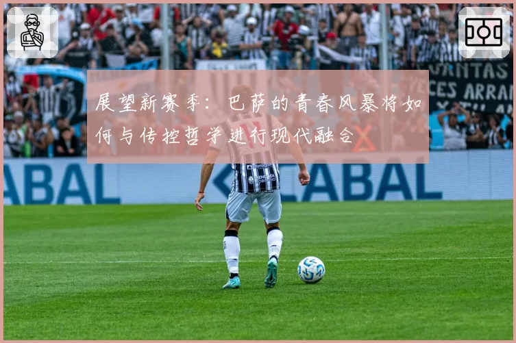 展望新赛季：巴萨的青春风暴将如何与传控哲学进行现代融合