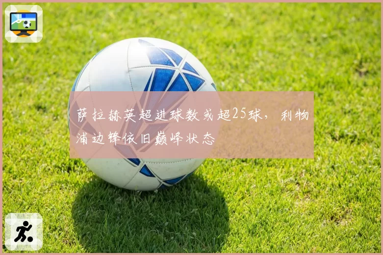 萨拉赫英超进球数或超25球,利物浦边锋依旧巅峰状态