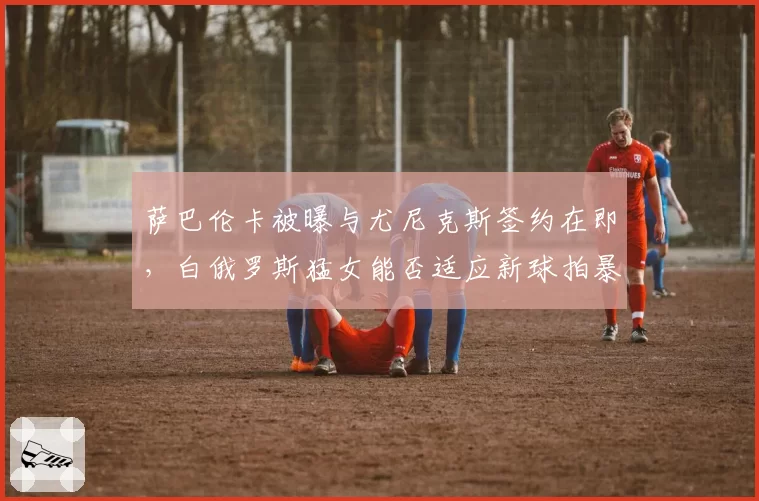 萨巴伦卡被曝与尤尼克斯签约在即，白俄罗斯猛女能否适应新球拍暴力打法？