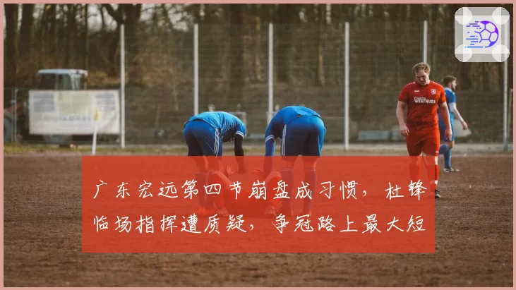 广东宏远第四节崩盘成习惯，杜锋临场指挥遭质疑，争冠路上最大短板是谁？