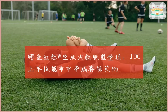鳄鱼红怒W空放次数联盟登顶，JDG上单技能命中率成赛场笑柄