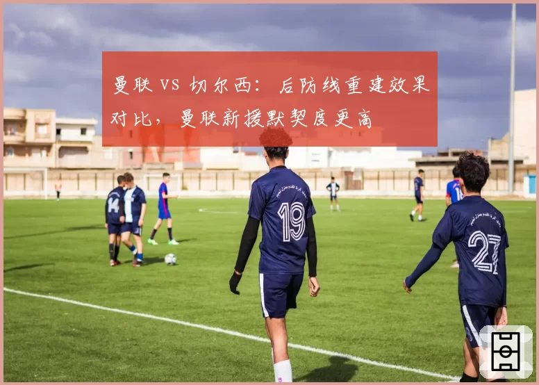 曼联 vs 切尔西：后防线重建效果对比，曼联新援默契度更高