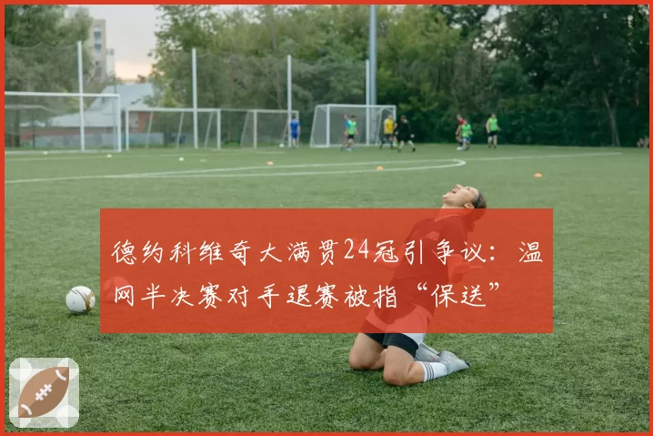 德约科维奇大满贯24冠引争议：温网半决赛对手退赛被指“保送”