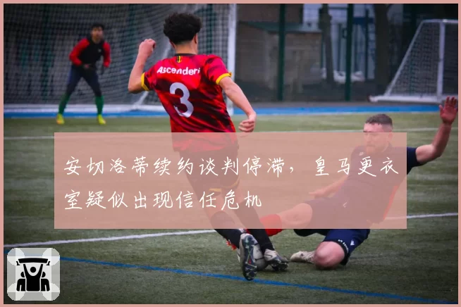 安切洛蒂续约谈判停滞，皇马更衣室疑似出现信任危机
