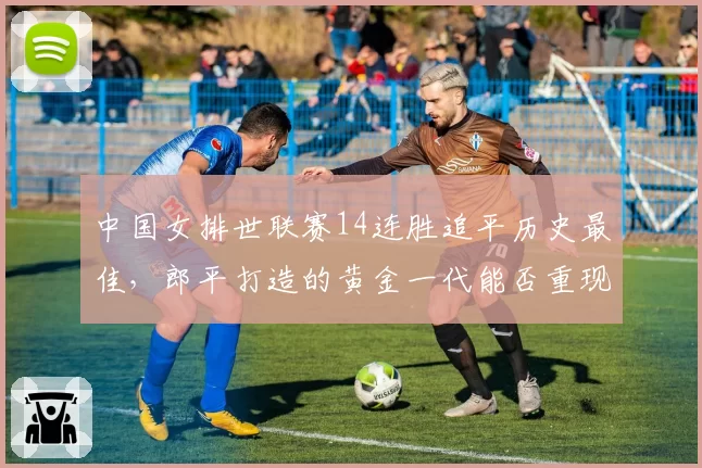 中国女排世联赛14连胜追平历史最佳,郎平打造的黄金一代能否重现?