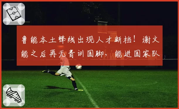 鲁能本土锋线出现人才断档！谢文能之后再无青训国脚，能进国家队