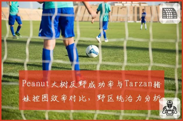 Peanut大树反野成功率与Tarzan猪妹控图效率对比，野区统治力分析