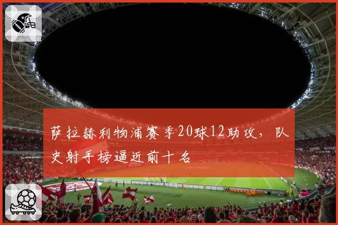 萨拉赫利物浦赛季20球12助攻，队史射手榜逼近前十名