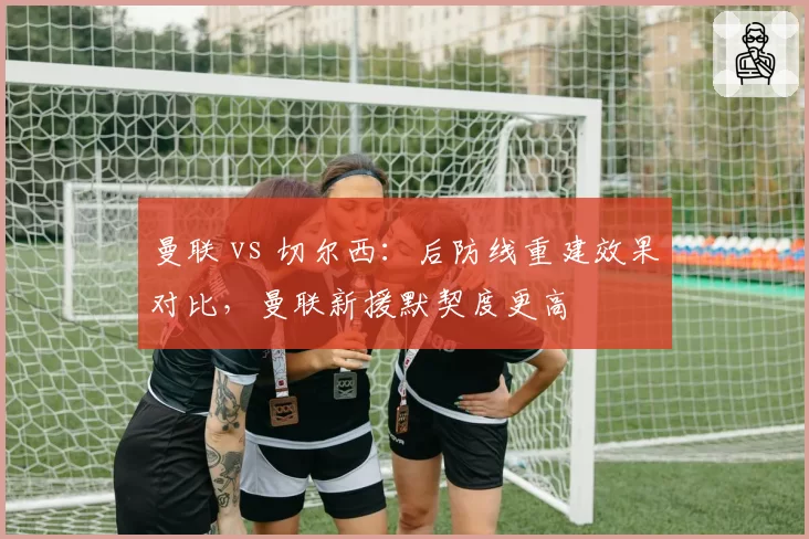 曼联 vs 切尔西：后防线重建效果对比，曼联新援默契度更高