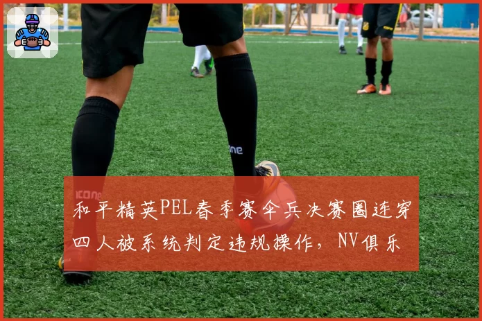 和平精英PEL春季赛伞兵决赛圈连穿四人被系统判定违规操作，NV俱乐部申诉要求调取服务器日志