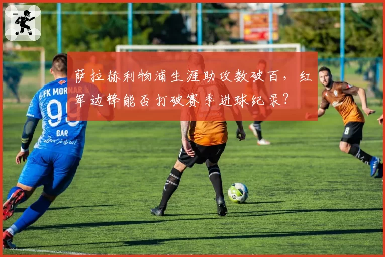 萨拉赫利物浦生涯助攻数破百，红军边锋能否打破赛季进球纪录？