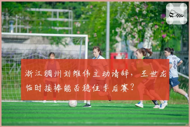 浙江稠州刘维伟主动请辞,王世龙临时接棒能否稳住季后赛?