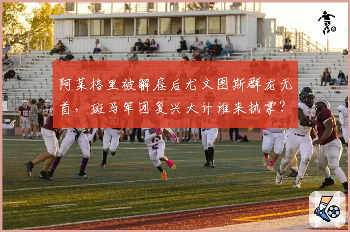阿莱格里被解雇后尤文图斯群龙无首，斑马军团复兴大计谁来执掌？