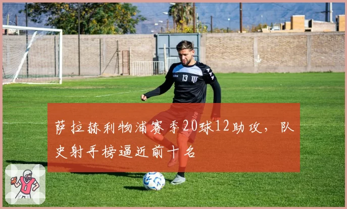 萨拉赫利物浦赛季20球12助攻，队史射手榜逼近前十名