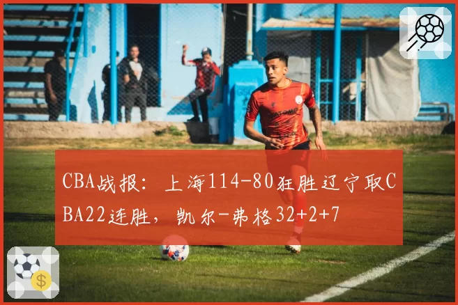 CBA战报：上海114-80狂胜辽宁取CBA22连胜，凯尔-弗格32+2+7