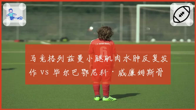 马竞格列兹曼小腿肌肉水肿反复发作 vs 毕尔巴鄂尼科·威廉姆斯骨折后提前训练，西甲攻击手伤后谨慎程度各异
