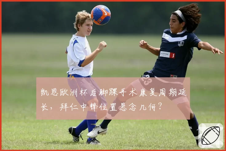 凯恩欧洲杯后脚踝手术康复周期延长，拜仁中锋位置悬念几何？