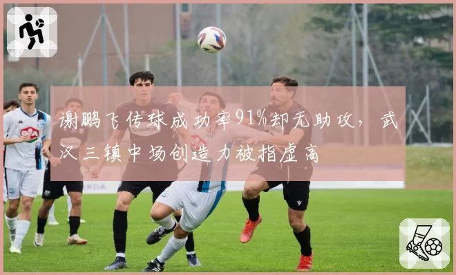 谢鹏飞传球成功率91%却无助攻，武汉三镇中场创造力被指虚高