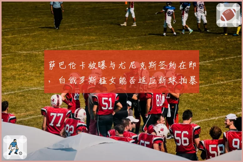 萨巴伦卡被曝与尤尼克斯签约在即，白俄罗斯猛女能否适应新球拍暴力打法？