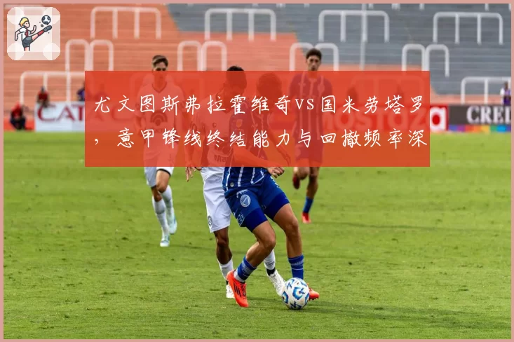 尤文图斯弗拉霍维奇vs国米劳塔罗,意甲锋线终结能力与回撤频率深度分析