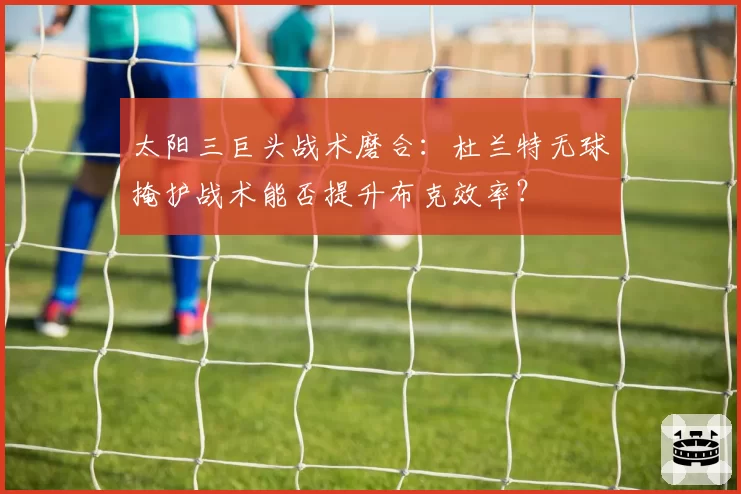 太阳三巨头战术磨合：杜兰特无球掩护战术能否提升布克效率？
