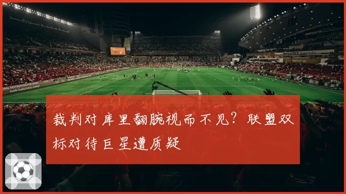 裁判对库里翻腕视而不见？联盟双标对待巨星遭质疑