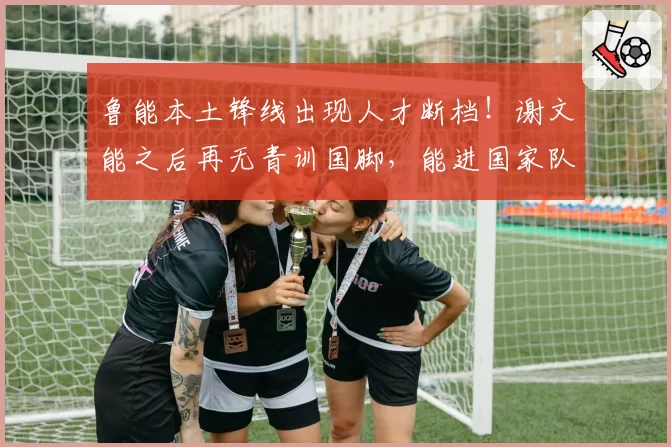 鲁能本土锋线出现人才断档！谢文能之后再无青训国脚，能进国家队