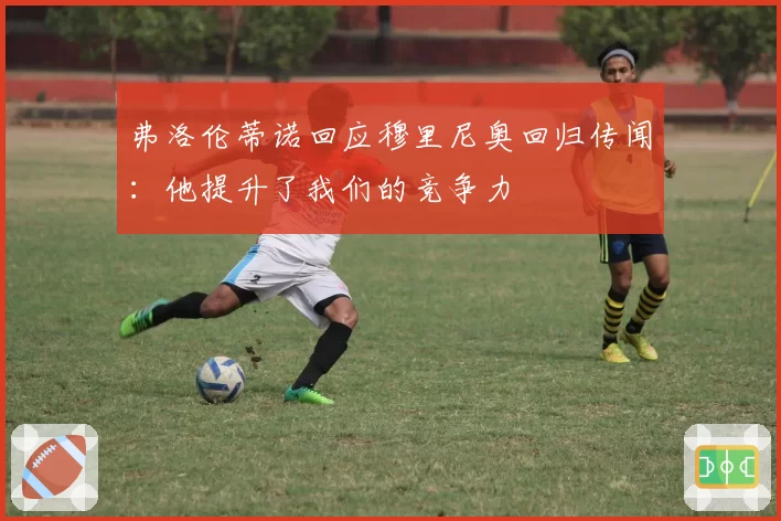 弗洛伦蒂诺回应穆里尼奥回归传闻：他提升了我们的竞争力