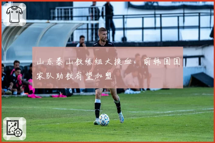 山东泰山教练组大换血,前韩国国家队助教有望加盟