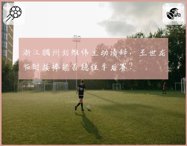 浙江稠州刘维伟主动请辞,王世龙临时接棒能否稳住季后赛?