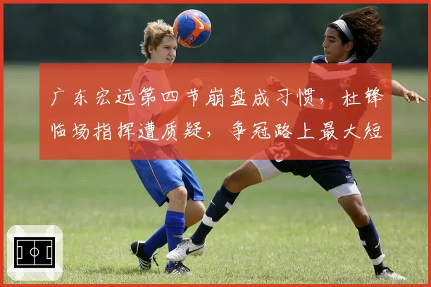广东宏远第四节崩盘成习惯，杜锋临场指挥遭质疑，争冠路上最大短板是谁？