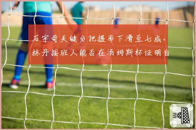 石宇奇关键分把握率下滑至七成，林丹接班人能否在汤姆斯杯证明自己？