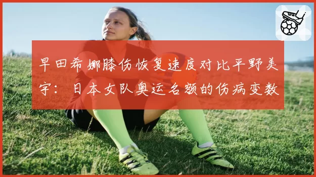 早田希娜膝伤恢复速度对比平野美宇：日本女队奥运名额的伤病变数