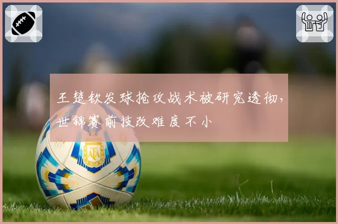 王楚钦发球抢攻战术被研究透彻，世锦赛前技改难度不小
