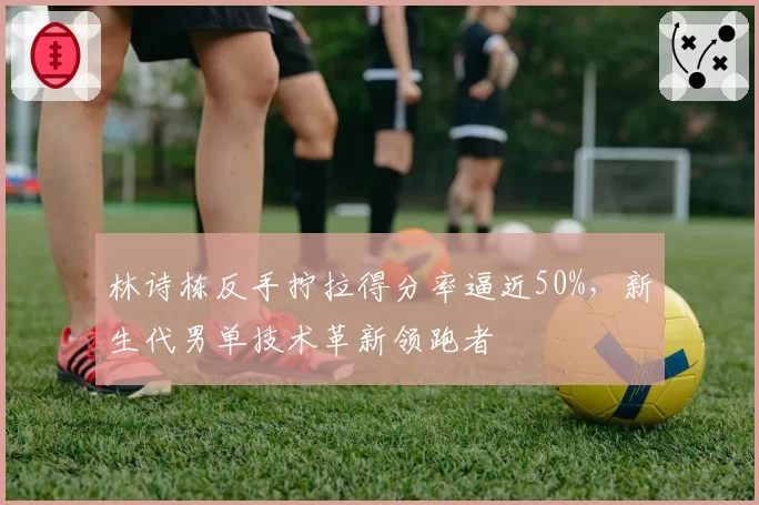 林诗栋反手拧拉得分率逼近50%,新生代男单技术革新领跑者