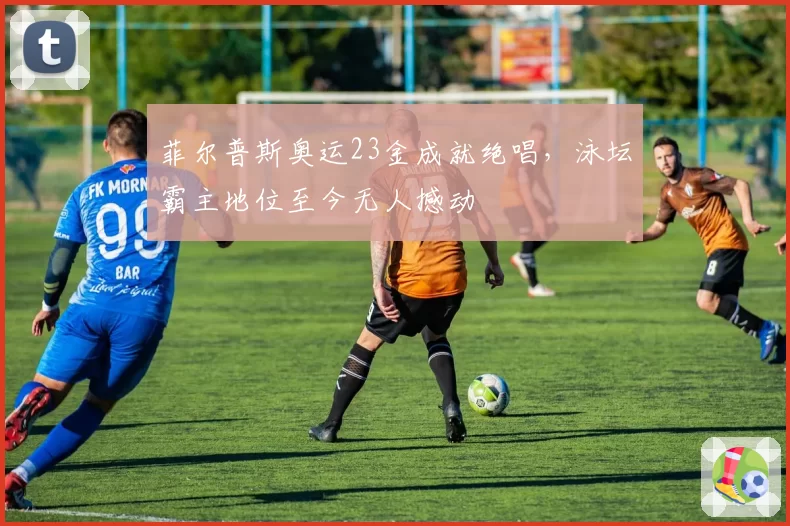 菲尔普斯奥运23金成就绝唱,泳坛霸主地位至今无人撼动