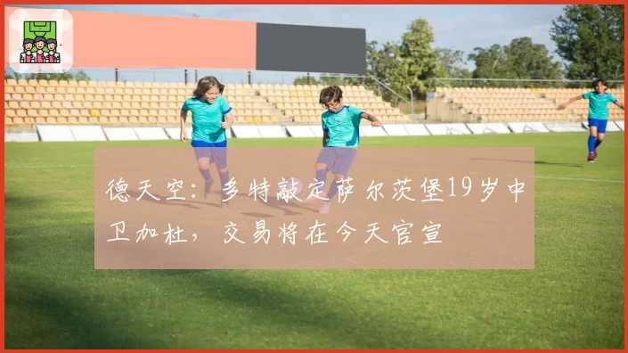德天空：多特敲定萨尔茨堡19岁中卫加杜，交易将在今天官宣