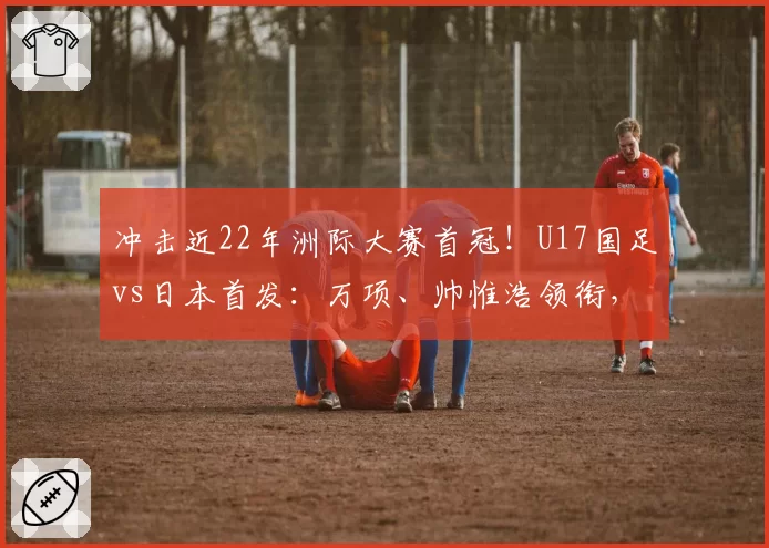 冲击近22年洲际大赛首冠！U17国足vs日本首发：万项、帅惟浩领衔，邝兆镭、何思凡先发！
