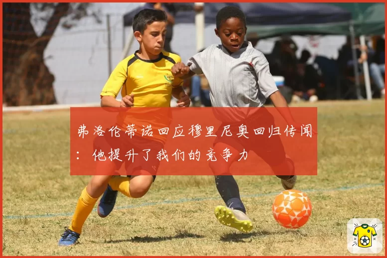 弗洛伦蒂诺回应穆里尼奥回归传闻：他提升了我们的竞争力