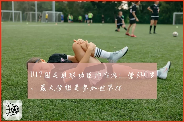 U17国足进球功臣帅惟浩：崇拜C罗，最大梦想是参加世界杯